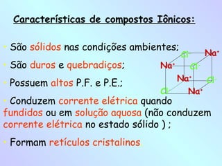 Características de compostos Iônicos:

• São sólidos nas condições ambientes;
                                       Cl-    Na+
• São duros e quebradiços;        Na+     Cl-
                                      Na+     Cl-
• Possuem altos P.F. e P.E.;
                                  Cl-    Na+
• Conduzem corrente elétrica quando
fundidos ou em solução aquosa (não conduzem
corrente elétrica no estado sólido ) ;
• Formam retículos cristalinos.
 