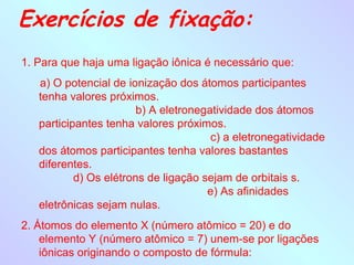 Exercícios de fixação:
1. Para que haja uma ligação iônica é necessário que:
   a) O potencial de ionização dos átomos participantes
   tenha valores próximos.
                        b) A eletronegatividade dos átomos
   participantes tenha valores próximos.
                                       c) a eletronegatividade
   dos átomos participantes tenha valores bastantes
   diferentes.
           d) Os elétrons de ligação sejam de orbitais s.
                                      e) As afinidades
   eletrônicas sejam nulas.
2. Átomos do elemento X (número atômico = 20) e do
    elemento Y (número atômico = 7) unem-se por ligações
    iônicas originando o composto de fórmula:
 