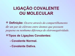 LIGAÇÃO COVALENTE
         OU MOLECULAR

 Definição: Ocorre através do compartilhamento
de um par de elétrons entre átomos que possuem
pequena ou nenhuma diferença de eletronegatividade.
Tipos de Ligações Covalentes:
   - Covalente Normal.
   - Covalente Dativa.
 
