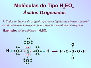 Moléculas do Tipo HxEOy
               Ácidos Oxigenados
 Todos os átomos de oxigênio aparecem ligados ao elemento central
e cada átomo de hidrogênio ficará ligado a um átomo de oxigênio.
Exemplo: ácido sulfúrico - H2SO4



                  O                                 O
  H       O       S      O       H          H-O-S-O-H
                                                    O
                  O
 