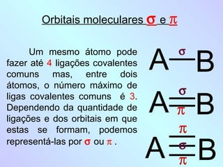 Orbitais moleculares σ e π



                                  A B
      Um mesmo átomo pode            σ
fazer até 4 ligações covalentes
comuns mas, entre dois
átomos, o número máximo de
                                    σ
ligas covalentes comuns é 3.
Dependendo da quantidade de
ligações e dos orbitais em que
                                  AπB
estas se formam, podemos            π
representá-las por σ ou π .
                                  A πB
                                    σ
 