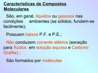 Características de Compostos
Moleculares
• São, em geral, líquidos ou gasosos nas
condições ambientes (se sólidos, fundem-se
facilmente);
• Possuem baixos P.F. e P.E.;
• Não conduzem corrente elétrica (exceção
para Ácidos, em solução aquosa e Carbono
Grafite) ;
• São formados por moléculas.
 