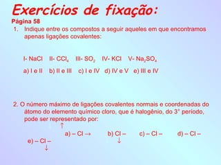 Exercícios de fixação:
Página 58
1. Indique entre os compostos a seguir aqueles em que encontramos
    apenas ligações covalentes:


   I- NaCl     II- CCl4      III- SO2   IV- KCl   V- Na2SO4
   a) I e II   b) II e III    c) I e IV d) IV e V e) III e IV




2. O número máximo de ligações covalentes normais e coordenadas do
    átomo do elemento químico cloro, que é halogênio, do 3° período,
    pode ser representado por:
             ↓ ↑
                  a) – Cl →     b) Cl –     c) – Cl –     d) – Cl –
     e) – Cl –                 ↓ ↓
           ↓
 
