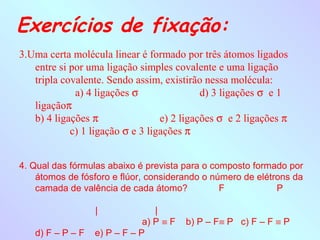 Exercícios de fixação:
3.Uma certa molécula linear é formado por três átomos ligados
   entre si por uma ligação simples covalente e uma ligação
   tripla covalente. Sendo assim, existirão nessa molécula:
             a) 4 ligações σ                d) 3 ligações σ e 1
   ligaçãoπ
   b) 4 ligações π                e) 2 ligações σ e 2 ligações π
            c) 1 ligação σ e 3 ligações π


4. Qual das fórmulas abaixo é prevista para o composto formado por
    átomos de fósforo e flúor, considerando o número de elétrons da
    camada de valência de cada átomo?           F |          P
                                        |
                  |              |
                              a) P ≡ F b) P – F≡ P c) F – F ≡ P
    d) F – P – F e) P – F – P
 