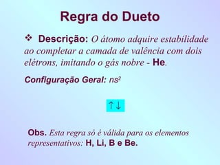 Regra do Dueto
 Descrição: O átomo adquire estabilidade
ao completar a camada de valência com dois
elétrons, imitando o gás nobre - He.
Configuração Geral: ns2


                      ↑↓


Obs. Esta regra só é válida para os elementos
representativos: H, Li, B e Be.
 