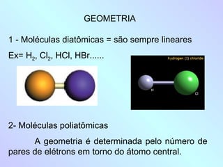 GEOMETRIA

1 - Moléculas diatômicas = são sempre lineares
Ex= H2, Cl2, HCl, HBr......




2- Moléculas poliatômicas
      A geometria é determinada pelo número de
pares de elétrons em torno do átomo central.
 