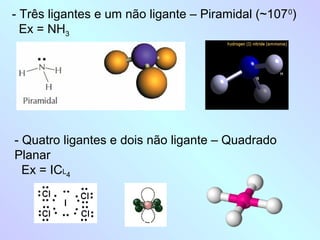 - Três ligantes e um não ligante – Piramidal (~107 0)
  Ex = NH3




- Quatro ligantes e dois não ligante – Quadrado
Planar
  Ex = ICL4
 