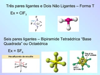 Três pares ligantes e Dois Não Ligantes – Forma T
   Ex = ClF3




Seis pares ligantes – Bipiramide Tetraédrica “Base
Quadrada” ou Octaédrica
  Ex = SF6
 