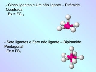 - Cinco ligantes e Um não ligante – Pirâmide
Quadrada
  Ex = FCL5




- Sete ligantes e Zero não ligante – Bipirâmide
Pentagonal
  Ex = FB7
 