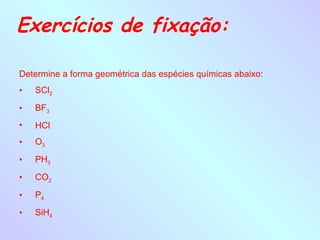 Exercícios de fixação:

Determine a forma geométrica das espécies químicas abaixo:
•   SCl2

•   BF3
•   HCl
•   O3

•   PH3

•   CO2

•   P4

•   SiH4
 