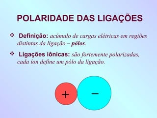 POLARIDADE DAS LIGAÇÕES
 Definição: acúmulo de cargas elétricas em regiões
  distintas da ligação – pólos.
 Ligações iônicas: são fortemente polarizadas,
  cada íon define um pólo da ligação.



                              _
                   +
 