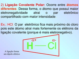 2) Ligação Covalente Polar: Ocorre entre átomos
diferentes. Dessa forma, o átomo que possui maior
eletronegatividade   atrai   o    par   eletrônico
compartilhado com maior intensidade.

Ex.: HCl. O par eletrônico fica mais próximo do cloro
pois este átomo atrai mais fortemente os elétrons da
ligação covalente (porque é mais eletronegativo).

                       α+          α-

   A ligação forma
                       H        Cl
  um dipolo elétrico
 