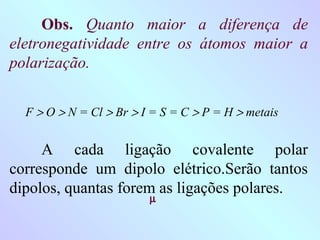 Obs. Quanto maior a diferença de
eletronegatividade entre os átomos maior a
polarização.


  F > O > N = Cl > Br > I = S = C > P = H > metais


     A cada ligação covalente polar
corresponde um dipolo elétrico.Serão tantos
dipolos, quantas forem as ligações polares.
                         µ
 