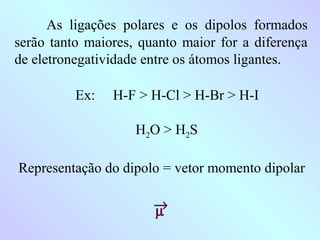 As ligações polares e os dipolos formados
serão tanto maiores, quanto maior for a diferença
de eletronegatividade entre os átomos ligantes.

          Ex:   H-F > H-Cl > H-Br > H-I

                    H2O > H2S

Representação do dipolo = vetor momento dipolar

                       →
                       µ
 