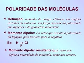 POLARIDADE DAS MOLÉCULAS
 Definição: acúmulo de cargas elétricas em regiões
  distintas da molécula, sua força depende da polaridade
  das ligações e da geometria molecular.
 Momento dipolar: é o vetor que orienta a polaridade
  da ligação, pólo positivo para o negativo.
  Ex:   H → Cl
            µ
 Momento dipolar resultante (µ r): vetor que
  define a polaridade da molécula, soma dos vetores.
 