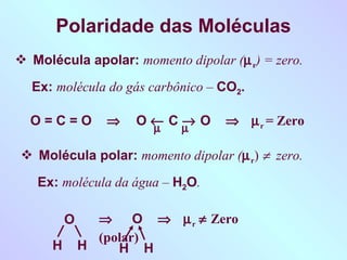 Polaridade das Moléculas
 Molécula apolar: momento dipolar (µ r) = zero.

  Ex: molécula do gás carbônico – CO2.

  O=C=O          ⇒   O← Cµ O
                         →         ⇒ µ r = Zero
                      µ

 Molécula polar: momento dipolar (µ r) ≠ zero.

   Ex: molécula da água – H2O.

          O     ⇒ O ⇒ µ r ≠ Zero
                (polar)
      H       H    H H
 