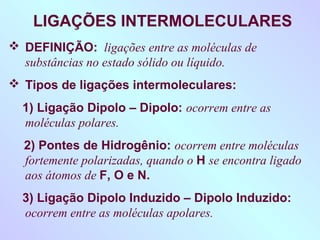 LIGAÇÕES INTERMOLECULARES
 DEFINIÇÃO: ligações entre as moléculas de
  substâncias no estado sólido ou líquido.
 Tipos de ligações intermoleculares:
  1) Ligação Dipolo – Dipolo: ocorrem entre as
  moléculas polares.
  2) Pontes de Hidrogênio: ocorrem entre moléculas
  fortemente polarizadas, quando o H se encontra ligado
  aos átomos de F, O e N.
  3) Ligação Dipolo Induzido – Dipolo Induzido:
  ocorrem entre as moléculas apolares.
 