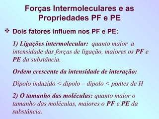 Forças Intermoleculares e as
         Propriedades PF e PE
 Dois fatores influem nos PF e PE:
  1) Ligações intermolecular: quanto maior a
  intensidade das forças de ligação, maiores os PF e
  PE da substância.
  Ordem crescente da intensidade de interação:
  Dipolo induzido < dipolo – dipolo < pontes de H
  2) O tamanho das moléculas: quanto maior o
  tamanho das moléculas, maiores o PF e PE da
  substância.
 