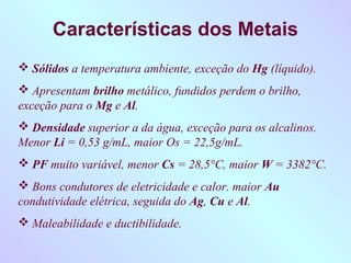 Características dos Metais
 Sólidos a temperatura ambiente, exceção do Hg (líquido).
 Apresentam brilho metálico, fundidos perdem o brilho,
exceção para o Mg e Al.
 Densidade superior a da água, exceção para os alcalinos.
Menor Li = 0,53 g/mL, maior Os = 22,5g/mL.
 PF muito variável, menor Cs = 28,5°C, maior W = 3382°C.
 Bons condutores de eletricidade e calor. maior Au
condutividade elétrica, seguida do Ag, Cu e Al.
 Maleabilidade e ductibilidade.
 