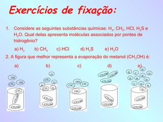 Exercícios de fixação:
1. Considere as seguintes substâncias químicas: H2, CH4, HCl, H2S e
   H2O. Qual delas apresenta moléculas associados por pontes de
   hidrogênio?
        a) H2     b) CH4                c) HCl            d) H2S      e) H2O
2. A figura que melhor representa a evaporação do metanol (CH 3OH) é:
        a)                b)                          c)               d)                 e)
                                                                                              H
                                                                                  H   C
                                O                                      OH H 3OH                        O
                                                                   CH 3   C                   H
  OH                                                                              H       H
                         CH 3                                                                      H
                                                     OH-            CH3OH
             OH                     O
 CH 3                                                      CH+3                       C       O
                    H                        CH+3                                                  H
                        CH 3        H                                                         H
        CH 3                                        OH-
        OH




                        CH                                            CH
                               OH                                           OH                OH
                                                                        3
                                                                                          CH 3
        3




                           3
   CH




                                                    CH 3OH
                        CH3OH                                        CH3OH
  CH3OH                                                                               CH3OH
                                                 CH3OH
 