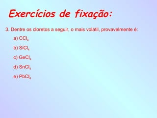 Exercícios de fixação:
3. Dentre os cloretos a seguir, o mais volátil, provavelmente é:
   a) CCl4
   b) SiCl4
   c) GeCl4
   d) SnCl4
   e) PbCl4
 
