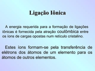 Ligação Iônica

  A energia requerida para a formação de ligações
iônicas é fornecida pela atração coulômbica entre
os íons de cargas opostas num retículo cristalino.


  Estes íons formam-se pela transferência de
elétrons dos átomos de um elemento para os
átomos de outros elementos.
 