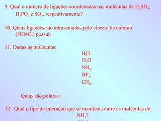 9. Qual o número de ligações coordenadas nas moléculas de H2SO4,
     H3PO4 e SO2, respectivamente?

10. Quais ligações são apresentadas pelo cloreto de amônio
     (NH4Cl) possui:

11. Dadas as moléculas:
                                   HCl.
                                   H2O
                                   NH3.
                                   BF3.
                                   CH4.

       Quais são polares:

12. Qual o tipo de interação que se manifesta entre as moléculas de:
                                 NH3?
 