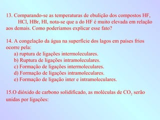 13. Comparando-se as temperaturas de ebulição dos compostos HF,
     HCl, HBr, HI, nota-se que a do HF é muito elevada em relação
aos demais. Como poderíamos explicar esse fato?

14. A congelação da água na superfície dos lagos em países frios
ocorre pela:
    a) ruptura de ligações intermoleculares.
    b) Ruptura de ligações intramoleculares.
    c) Formação de ligações intermoleculares.
    d) Formação de ligações intramoleculares.
    e) Formação de ligação inter e intramoleculares.

15.O dióxido de carbono solidificado, as moléculas de CO2 serão
unidas por ligações:
 