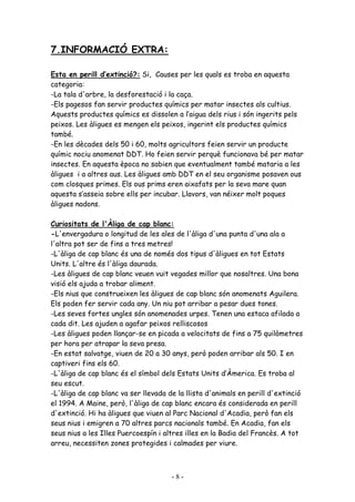 7.INFORMACIÓ EXTRA:

Esta en perill d’extinció?: Si, Causes per les quals es troba en aquesta
categoria:
-La tala d'arbre, la desforestació i la caça.
-Els pagesos fan servir productes químics per matar insectes als cultius.
Aquests productes químics es dissolen a l’aigua dels rius i són ingerits pels
peixos. Les àligues es mengen els peixos, ingerint els productes químics
també.
-En les dècades dels 50 i 60, molts agricultors feien servir un producte
químic nociu anomenat DDT. Ho feien servir perquè funcionava bé per matar
insectes. En aquesta època no sabien que eventualment també mataria a les
àligues i a altres aus. Les àligues amb DDT en el seu organisme posaven ous
com closques primes. Els ous prims eren aixafats per la seva mare quan
aquesta s’asseia sobre ells per incubar. Llavors, van néixer molt poques
àligues nadons.

Curiositats de l'Àliga de cap blanc:
-L'envergadura o longitud de les ales de l'àliga d'una punta d'una ala a
l'altra pot ser de fins a tres metres!
-L'àliga de cap blanc és una de només dos tipus d'àligues en tot Estats
Units. L'altre és l'àliga daurada.
-Les àligues de cap blanc veuen vuit vegades millor que nosaltres. Una bona
visió els ajuda a trobar aliment.
-Els nius que construeixen les àligues de cap blanc són anomenats Aguilera.
Els poden fer servir cada any. Un niu pot arribar a pesar dues tones.
-Les seves fortes ungles són anomenades urpes. Tenen una estaca afilada a
cada dit. Les ajuden a agafar peixos relliscosos
-Les àligues poden llançar-se en picada a velocitats de fins a 75 quilòmetres
per hora per atrapar la seva presa.
-En estat salvatge, viuen de 20 a 30 anys, però poden arribar als 50. I en
captiveri fins els 60.
-L'àliga de cap blanc és el símbol dels Estats Units d’Àmerica. Es troba al
seu escut.
-L'àliga de cap blanc va ser llevada de la llista d'animals en perill d'extinció
el 1994. A Maine, però, l'àliga de cap blanc encara és considerada en perill
d'extinció. Hi ha àligues que viuen al Parc Nacional d'Acadia, però fan els
seus nius i emigren a 70 altres parcs nacionals també. En Acadia, fan els
seus nius a les Illes Puercoespín i altres illes en la Badia del Francès. A tot
arreu, necessiten zones protegides i calmades per viure.



                                      -8-
 