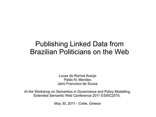 Publishing Linked Data from
   Brazilian Politicians on the Web


                     Lucas de Ramos Araújo
                        Pablo N. Mendes
                    Jairo Francisco de Souza

At the Workshop on Semantics in Governance and Policy Modelling,
      Extended Semantic Web Conference 2011 ESWC2010.

                  May 30, 2011 - Crete, Greece
 