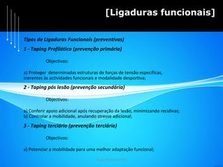 Hugo Pedrosa 2009 [Ligaduras funcionais] 1 - Taping Profilático (prevenção primária) Objectivos: a) Proteger  determinadas estruturas de forças de tensão específicas,  inerentes às actividades funcionais e modalidade desportiva; 2 - Taping pós lesão (prevenção secundária) Objectivos: a) Conferir apoio adicional após recuperação da lesão, minimizando recidivas; b) Controlar a mobilidade, anulando stresse adicional; 3 - Taping terciário (prevenção terciária) Objectivos: a) Potenciar a mobilidade para uma melhor adaptação funcional;  Tipos de Ligaduras Funcionais (preventivas) 