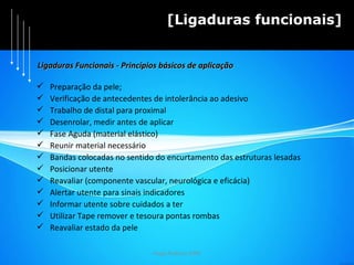 Hugo Pedrosa 2009 [Ligaduras funcionais] Preparação da pele; Verificação de antecedentes de intolerância ao adesivo Trabalho de distal para proximal Desenrolar, medir antes de aplicar Fase Aguda (material elástico) Reunir material necessário Bandas colocadas no sentido do encurtamento das estruturas lesadas Posicionar utente Reavaliar (componente vascular, neurológica e eficácia) Alertar utente para sinais indicadores Informar utente sobre cuidados a ter Utilizar Tape remover e tesoura pontas rombas Reavaliar estado da pele Ligaduras Funcionais - Princípios básicos de aplicação 
