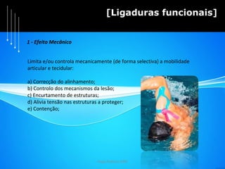 Hugo Pedrosa 2009 [Ligaduras funcionais] 1 - Efeito Mecânico Limita e/ou controla mecanicamente (de forma selectiva) a mobilidade  articular e tecidular: a) Correcção do alinhamento; b) Controlo dos mecanismos da lesão; c) Encurtamento de estruturas; d) Alivia tensão nas estruturas a proteger; e) Contenção; 