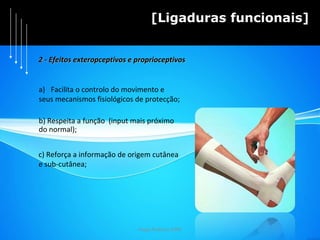Hugo Pedrosa 2009 [Ligaduras funcionais] Facilita o controlo do movimento e  seus mecanismos fisiológicos de protecção; b) Respeita a função  (input mais próximo  do normal); c) Reforça a informação de origem cutânea  e sub-cutânea; 2 - Efeitos exteropceptivos e proprioceptivos 