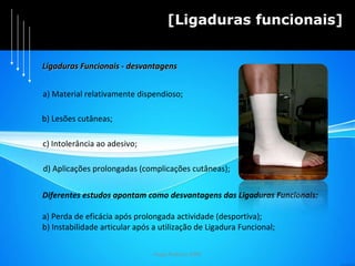 Hugo Pedrosa 2009 [Ligaduras funcionais] a) Material relativamente dispendioso; Diferentes estudos apontam como desvantagens das Ligaduras Funcionais: a) Perda de eficácia após prolongada actividade (desportiva); b) Instabilidade articular após a utilização de Ligadura Funcional; c) Intolerância ao adesivo; d) Aplicações prolongadas (complicações cutâneas); Ligaduras Funcionais - desvantagens b) Lesões cutâneas; 