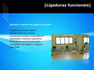 Hugo Pedrosa 2009 [Ligaduras funcionais] Definição e conceito de Ligadura Funcional A Ligadura Funcional apoia e  protege de forma selectiva,  estruturas funcionais, lesionadas ou  submetidas a esforços específicos  limitando ou controlando gestos  susceptíveis de originar ou agravar  uma lesão. 