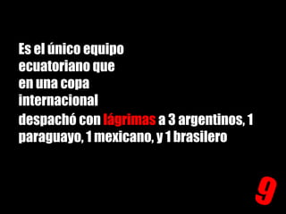 Es el único equipo ecuatoriano que en una copa internacional despachó con lágrimas a 3 argentinos, 1 paraguayo, 1 mexicano, y 1 brasilero9