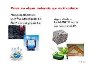 Pense em alguns materiais que você conhecePense em alguns materiais que você conhece
Alguns são sólidos: Ex.:
CARVÃO; outros líquido: Ex.:
ÁGUA e outros gasosos Ex.:
AR
Alguns são duros:
Ex.:GRANITO; outros
são mole: Ex.: CERA
Profª.: Joana
 