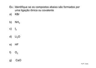 Ex.: Identifique se os compostos abaixo são formados por
uma ligação iônica ou covalente
a) KBr
b) NH3
c) I2
d) Li2O
e) HF
f) O2
g) CaO
Profª.: Joana
 