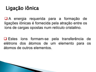 Ligação iônica
 A energia requerida para a formação de
ligações iônicas é fornecida pela atração entre os
íons de cargas opostas num retículo cristalino.
 Estes íons formam-se pela transferência de
elétrons dos átomos de um elemento para os
átomos de outros elementos.
 