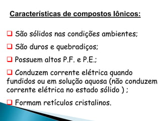 Características de compostos Iônicos:
 São sólidos nas condições ambientes;
 São duros e quebradiços;
 Possuem altos P.F. e P.E.;
 Conduzem corrente elétrica quando
fundidos ou em solução aquosa (não conduzem
corrente elétrica no estado sólido ) ;
 Formam retículos cristalinos.
 