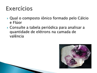  Qual o composto iônico formado pelo Cálcio
e Flúor
 Consulte a tabela periódica para analisar a
quantidade de elétrons na camada de
valência
 