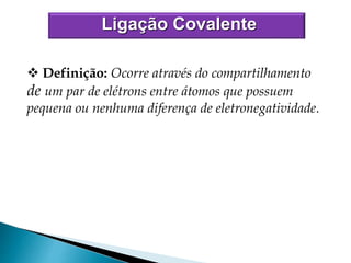  Definição: Ocorre através do compartilhamento
de um par de elétrons entre átomos que possuem
pequena ou nenhuma diferença de eletronegatividade.
Ligação Covalente
 