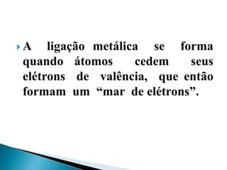  A ligação metálica se forma
quando átomos cedem seus
elétrons de valência, que então
formam um “mar de elétrons”.
 