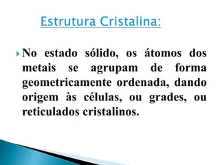  No estado sólido, os átomos dos
metais se agrupam de forma
geometricamente ordenada, dando
origem às células, ou grades, ou
reticulados cristalinos.
 