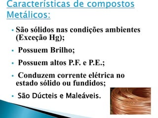  São sólidos nas condições ambientes
(Exceção Hg);
 Possuem Brilho;
 Possuem altos P.F. e P.E.;
 Conduzem corrente elétrica no
estado sólido ou fundidos;
 São Dúcteis e Maleáveis.
 