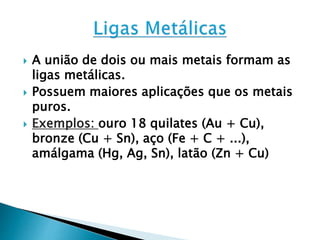  A união de dois ou mais metais formam as
ligas metálicas.
 Possuem maiores aplicações que os metais
puros.
 Exemplos: ouro 18 quilates (Au + Cu),
bronze (Cu + Sn), aço (Fe + C + ...),
amálgama (Hg, Ag, Sn), latão (Zn + Cu)
 