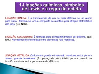 LIGAÇÃO IÔNICA: É a transferência de um ou mais elétrons de um átomo
para outro , formam-se íons e composto se mantém pela atração eletrostática
dos íons. (Ex: NaCl)
LIGAÇÃO COVALENTE: É formada pelo compartilhamento de elétrons. (Ex.:
NH3). Normalmente encontrada entre elementos não-metálicos.
LIGAÇÃO METÁLICA: Cátions em grande número são mantidos juntos por um
número grande de elétrons. (Ex. pedaço de cobre é feito por um conjunto de
íons Cu mantidos juntos por um mar de elétrons)
1-Ligações químicas, símbolos
de Lewis e a regra do octeto
 