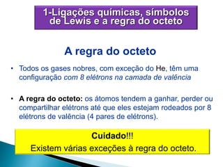1-Ligações químicas, símbolos
de Lewis e a regra do octeto
• Todos os gases nobres, com exceção do He, têm uma
configuração com 8 elétrons na camada de valência
• A regra do octeto: os átomos tendem a ganhar, perder ou
compartilhar elétrons até que eles estejam rodeados por 8
elétrons de valência (4 pares de elétrons).
A regra do octeto
Cuidado!!!
Existem várias exceções à regra do octeto.
 