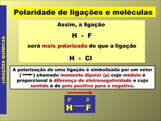 Assim, a ligação  H  -  F será  mais polarizada  do que a ligação H  -  Cl   LIGAÇÕES QUÍMICAS Polaridade de ligações e moléculas  +    - H  F A polarização de uma ligação é simbolizada por um vetor (  ) chamado  momento dipolar (μ)  cujo  módulo  é proporcional à  diferença de eletronegatividade  e cujo  sentido  é do  polo positivo para o negativo . 